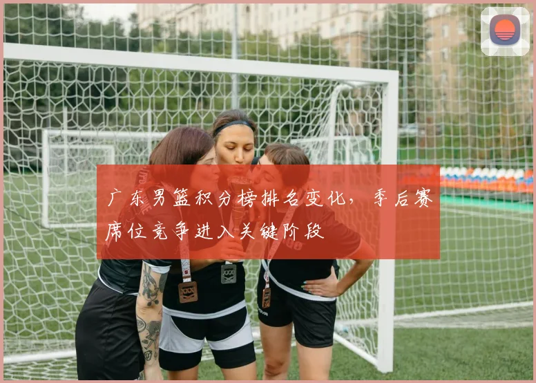 广东男篮积分榜排名变化，季后赛席位竞争进入关键阶段