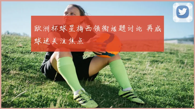 欧洲杯球星梅西领衔话题讨论 再成球迷关注焦点