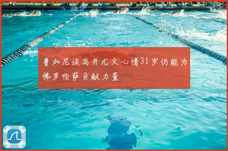 鲁加尼谈离开尤文心情31岁仍能为佛罗伦萨贡献力量