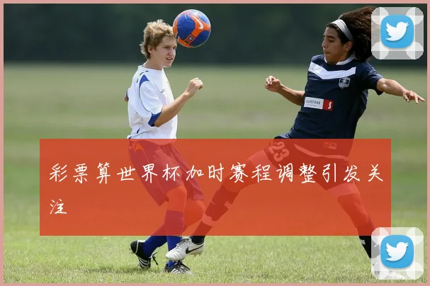 彩票算世界杯加时赛程调整引发关注