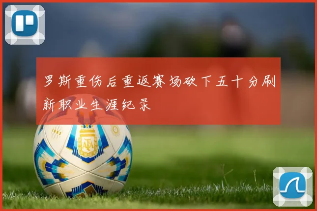 罗斯重伤后重返赛场砍下五十分刷新职业生涯纪录