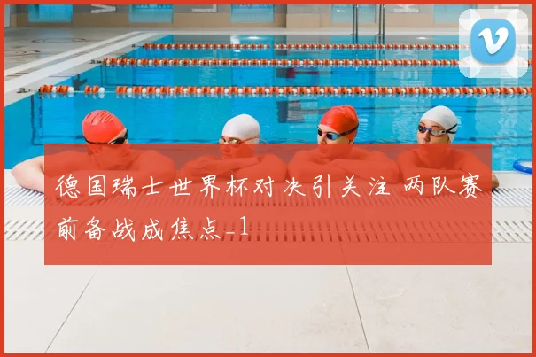 德国瑞士世界杯对决引关注 两队赛前备战成焦点_1