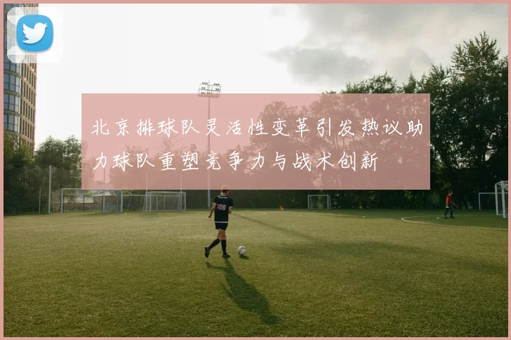 北京排球队灵活性变革引发热议助力球队重塑竞争力与战术创新