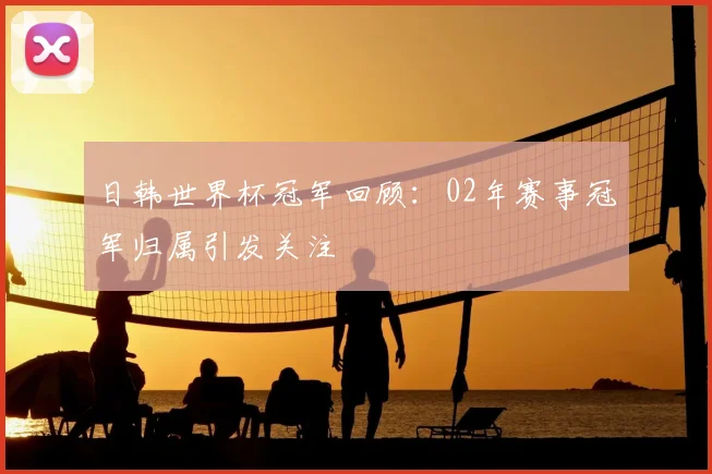 日韩世界杯冠军回顾:02年赛事冠军归属引发关注