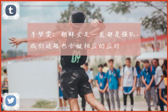 李梦雯：朝鲜女足一直都是强队，我们边路也会做相应的应对