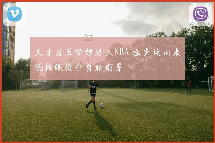 天才后卫梦想进入NBA 选秀试训表现抢眼提升首轮前景
