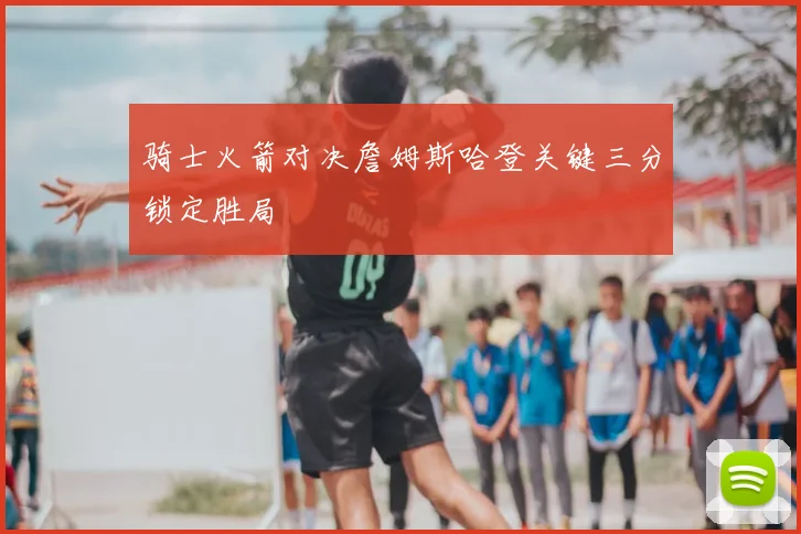 骑士火箭对决詹姆斯哈登关键三分锁定胜局